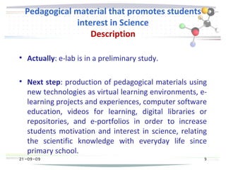 21 -09-09
Pedagogical material that promotes students
interest in Science
Description

Actually: e-lab is in a preliminary study.

Next step: production of pedagogical materials using
new technologies as virtual learning environments, e-
learning projects and experiences, computer software
education, videos for learning, digital libraries or
repositories, and e-portfolios in order to increase
students motivation and interest in science, relating
the scientific knowledge with everyday life since
primary school.
21 -09-09 9
 