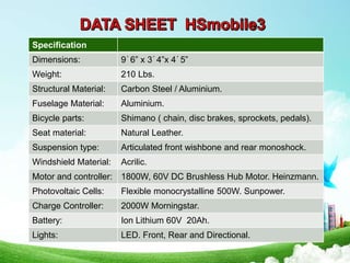 Specification
Dimensions: 9´6” x 3´4”x 4´5”
Weight: 210 Lbs.
Structural Material: Carbon Steel / Aluminium.
Fuselage Material: Aluminium.
Bicycle parts: Shimano ( chain, disc brakes, sprockets, pedals).
Seat material: Natural Leather.
Suspension type: Articulated front wishbone and rear monoshock.
Windshield Material: Acrilic.
Motor and controller: 1800W, 60V DC Brushless Hub Motor. Heinzmann.
Photovoltaic Cells: Flexible monocrystalline 500W. Sunpower.
Charge Controller: 2000W Morningstar.
Battery: Ion Lithium 60V 20Ah.
Lights: LED. Front, Rear and Directional.
 
