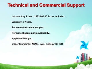 Technical and Commercial Support
Introductory Price: US$5,000.00 Taxes included.
Warranty: 3 Years.
Permanent technical support.
Permanent spare parts availability.
Approved Design
Under Standards: ASME, SAE, IEEE, ANSI, ISO
 