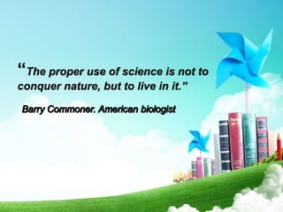 “The proper use of science is not to
conquer nature, but to live in it.”
 