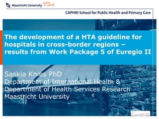 The development of a HTA guideline for
hospitals in cross-border regions –
results from Work Package 5 of Euregio II


Saskia Knies PhD
Department of International Health &
Department of Health Services Research
Maastricht University
 