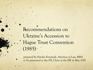 Recommendations on
Ukraine’s Accession to
Hague Trust Convention
(1985)
prepared by Natalia Perestyuk, Attorney at Law, MBA
to be presented to the PIL Chair at the IIR in May 2018
 