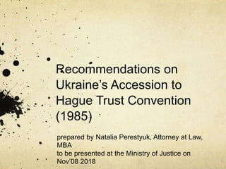 Recommendations on
Ukraine’s Accession to
Hague Trust Convention
(1985)
prepared by Natalia Perestyuk, Attorney at Law,
MBA
to be presented at the Ministry of Justice on
Nov’08 2018
 