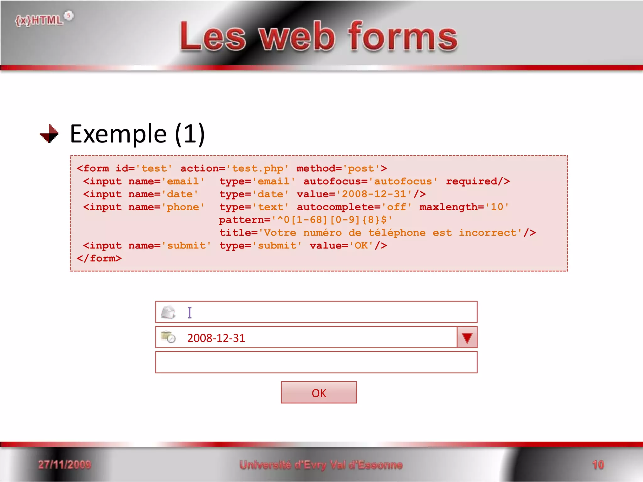 Les web forms Exemple (1)<form id='test'action='test.php' method='post'><input name='email'  type='email' autofocus='autofocus' required/> <input name='date'   type='date' value='2008-12-31'/> <input name='phone'  type='text' autocomplete='off' maxlength='10'                      pattern='^0[1-68][0-9]{8}$'                     title='Votre numéro de téléphone est incorrect'/><input name='submit' type='submit' value='OK'/></form>I         2008-12-31OK15/06/200810Université d'Evry Val d'Essonne