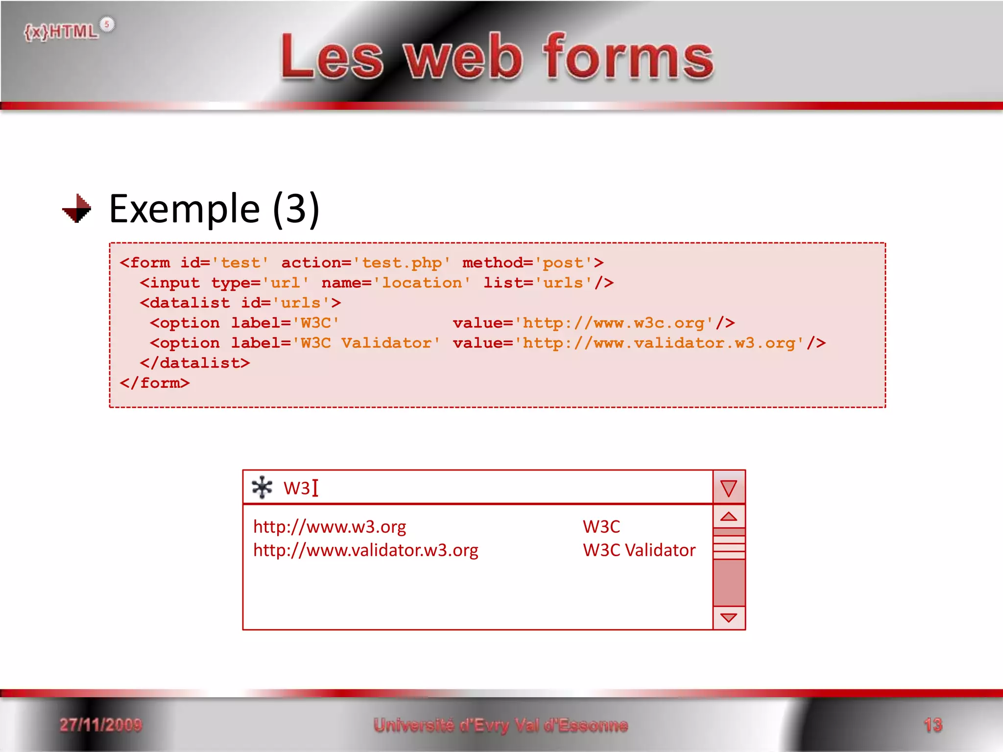 Les web forms Exemple (3)<form id='test'action='test.php' method='post'> <input type='url' name='location' list='urls'/>  <datalist id='urls'>  <option label='W3C'           value='http://www.w3c.org'/>   <option label='W3C Validator' value='http://www.validator.w3.org'/>  </datalist></form>I       W3http://www.w3.org                                        W3Chttp://www.validator.w3.org                        W3C Validator15/06/200813Université d'Evry Val d'Essonne