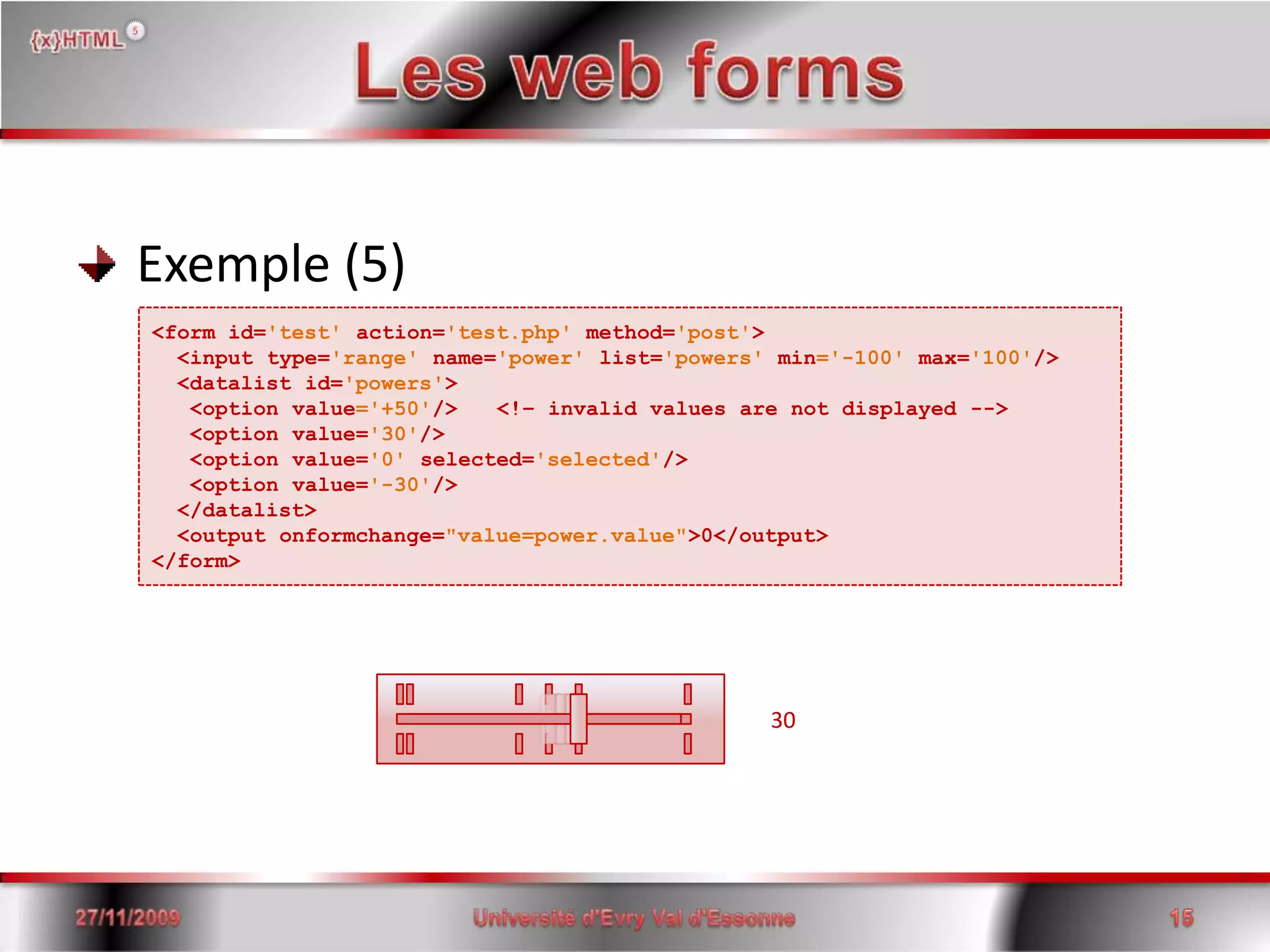 Les web forms Exemple (5)<form id='test'action='test.php' method='post'> <input type='range' name='power' list='powers' min='-100' max='100'/>  <datalist id='powers'>   <option value='+50'/>   <!– invalid values are not displayed -->   <option value='30'/>   <option value='0' selected='selected'/>   <option value='-30'/>  </datalist>  <outputonformchange="value=power.value">0</output></form>3015/06/200815Université d'Evry Val d'Essonne