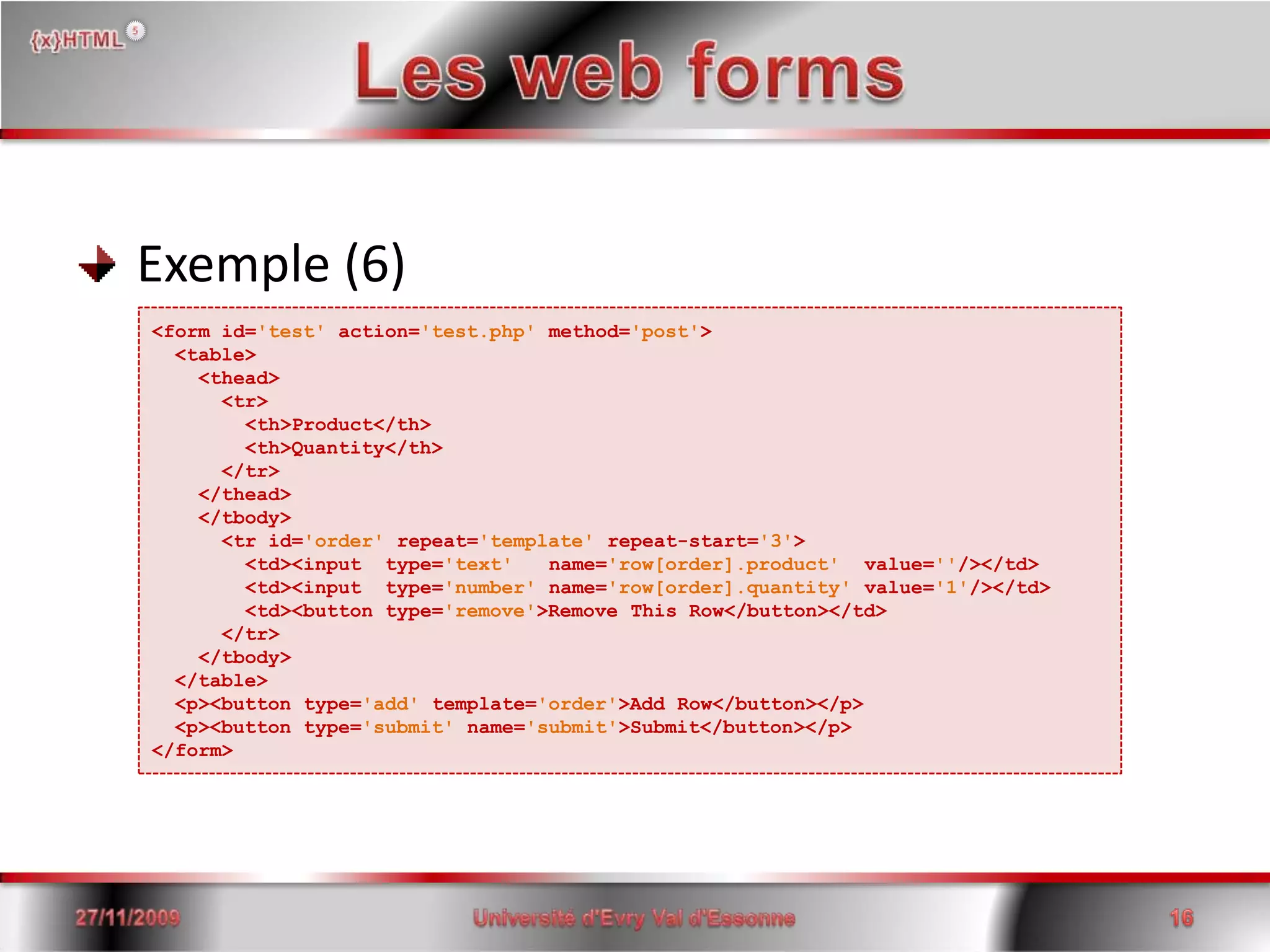 Les web forms Exemple (6)<form id='test'action='test.php' method='post'>  <table>    <thead>     <tr>        <th>Product</th>        <th>Quantity</th>      </tr>    </thead>    </tbody>      <tr id='order' repeat='template' repeat-start='3'>        <td><input  type='text'   name='row[order].product'  value=''/></td>        <td><input  type='number' name='row[order].quantity' value='1'/></td>        <td><button type='remove'>Remove This Row</button></td>      </tr>    </tbody>  </table>  <p><button type='add' template='order'>Add Row</button></p>  <p><button type='submit' name='submit'>Submit</button></p></form>15/06/200816Université d'Evry Val d'Essonne