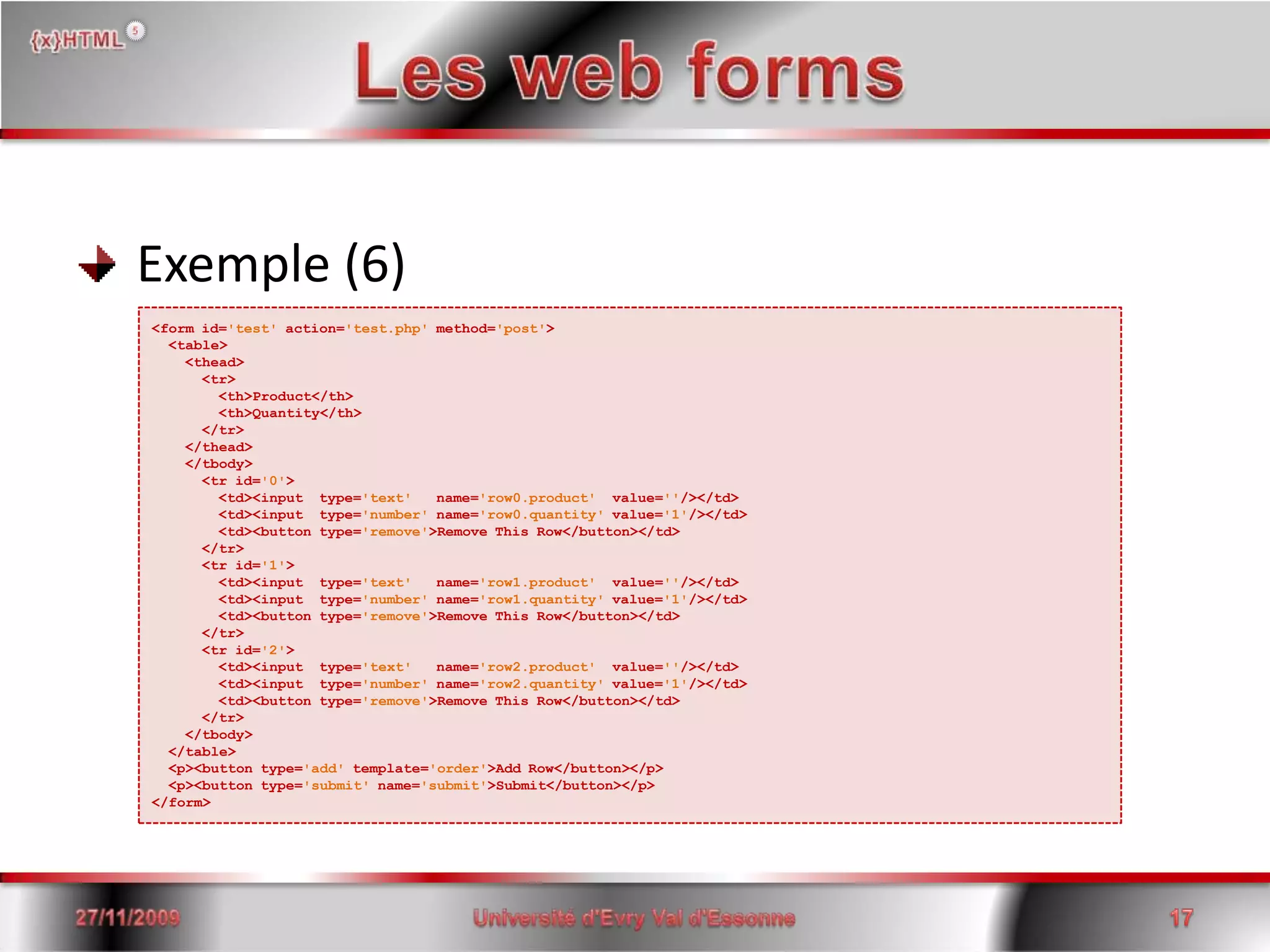 Les web forms Exemple (6)<form id='test'action='test.php' method='post'>  <table>    <thead>     <tr>        <th>Product</th>        <th>Quantity</th>      </tr>    </thead>    </tbody>      <tr id='0'>        <td><input  type='text'   name='row0.product'  value=''/></td>        <td><input  type='number' name='row0.quantity' value='1'/></td>        <td><button type='remove'>Remove This Row</button></td>      </tr>      <tr id='1'>        <td><input  type='text'   name='row1.product'  value=''/></td>        <td><input  type='number' name='row1.quantity' value='1'/></td>        <td><button type='remove'>Remove This Row</button></td>      </tr>      <tr id='2'>        <td><input  type='text'   name='row2.product'  value=''/></td>        <td><input  type='number' name='row2.quantity' value='1'/></td>        <td><button type='remove'>Remove This Row</button></td>      </tr>    </tbody>  </table>  <p><button type='add' template='order'>Add Row</button></p>  <p><button type='submit' name='submit'>Submit</button></p></form>15/06/200817Université d'Evry Val d'Essonne