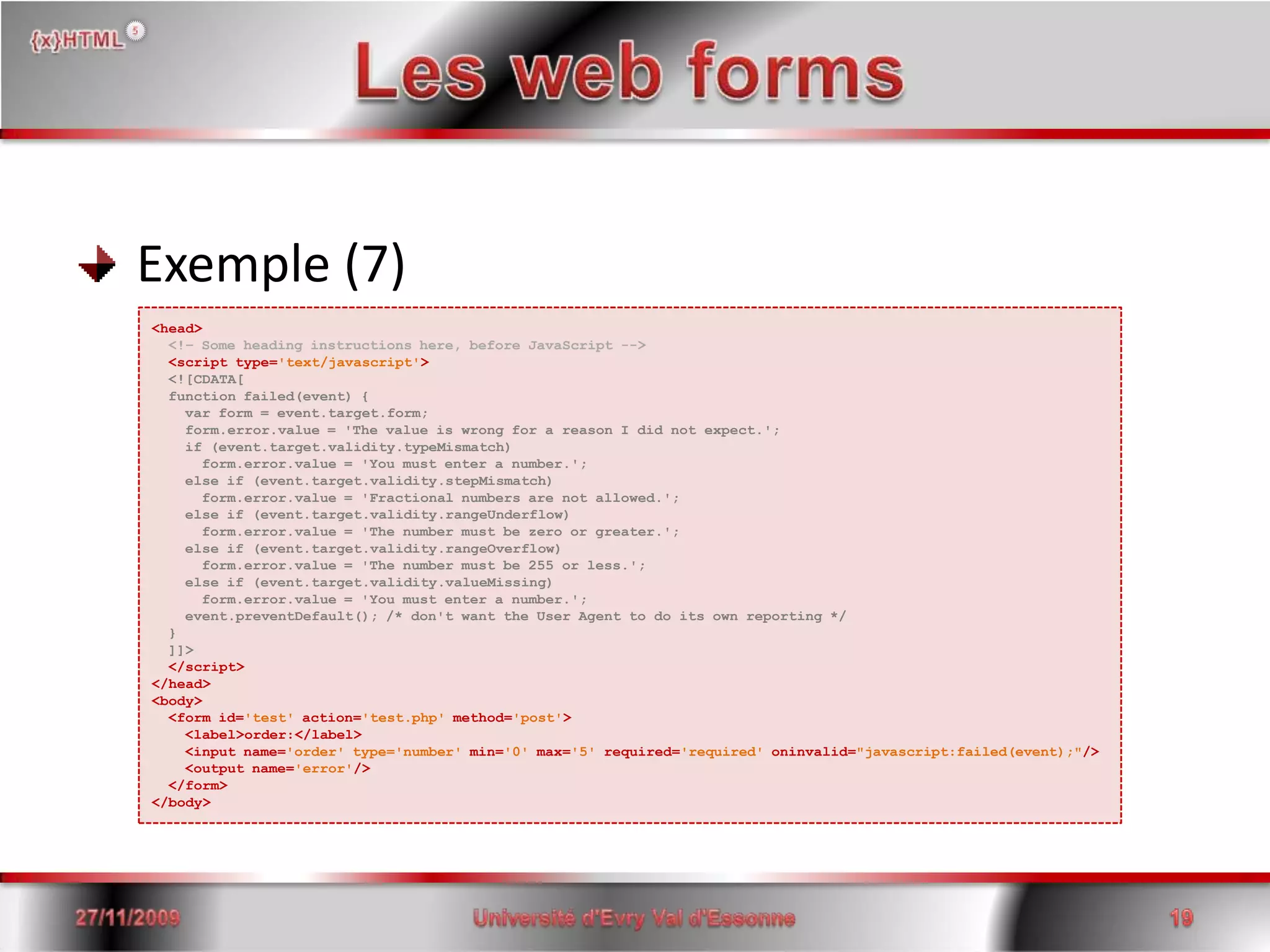 Les web forms Exemple (7)<head><!– Some heading instructions here, before JavaScript --><script type='text/javascript'><![CDATA[  function failed(event) {    var form = event.target.form;   form.error.value = 'The value is wrong for a reason I did not expect.';    if (event.target.validity.typeMismatch)      form.error.value = 'You must enter a number.';    else if (event.target.validity.stepMismatch)      form.error.value = 'Fractional numbers are not allowed.';    else if (event.target.validity.rangeUnderflow)      form.error.value = 'The number must be zero or greater.';    else if (event.target.validity.rangeOverflow)      form.error.value = 'The number must be 255 or less.';    else if (event.target.validity.valueMissing)      form.error.value = 'You must enter a number.';    event.preventDefault(); /* don't want the User Agent to do its own reporting */  }  ]]>  </script></head><body>  <form id='test'action='test.php' method='post'>    <label>order:</label>   <input name='order' type='number' min='0' max='5' required='required' oninvalid="javascript:failed(event);"/>      <output name='error'/>  </form></body>15/06/200819Université d'Evry Val d'Essonne