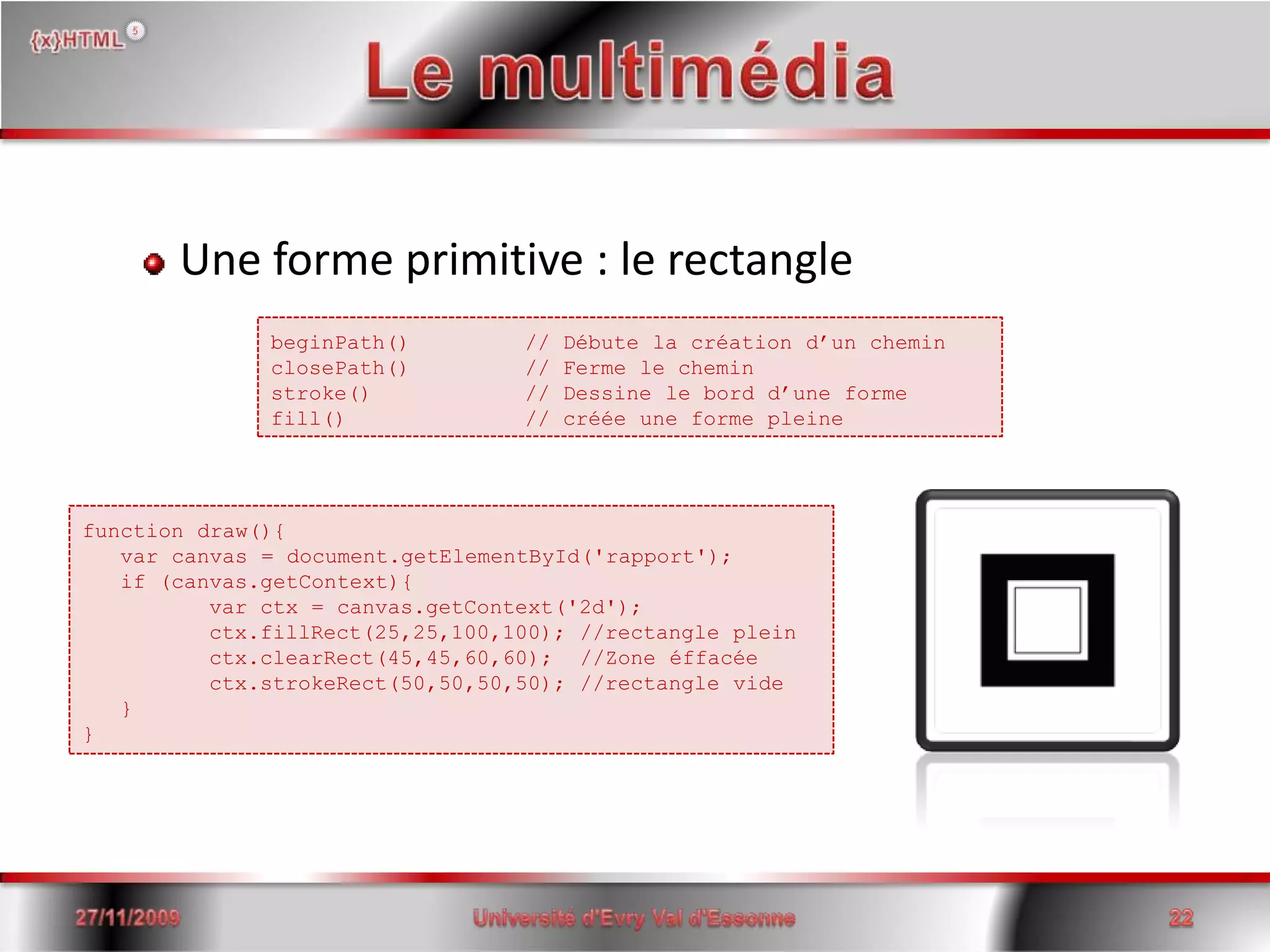 Le multimédiaUne forme primitive : le rectangle15/06/2008Université d'Evry Val d'Essonne22beginPath() 	// Débute la création d’un cheminclosePath() 	// Ferme le cheminstroke()		// Dessine le bord d’une formefill()		// créée une forme pleinefunctiondraw(){     var canvas = document.getElementById('rapport');   if (canvas.getContext){    varctx = canvas.getContext('2d');    ctx.fillRect(25,25,100,100); //rectangle plein    ctx.clearRect(45,45,60,60);  //Zone éffacéectx.strokeRect(50,50,50,50); //rectangle vide     }}