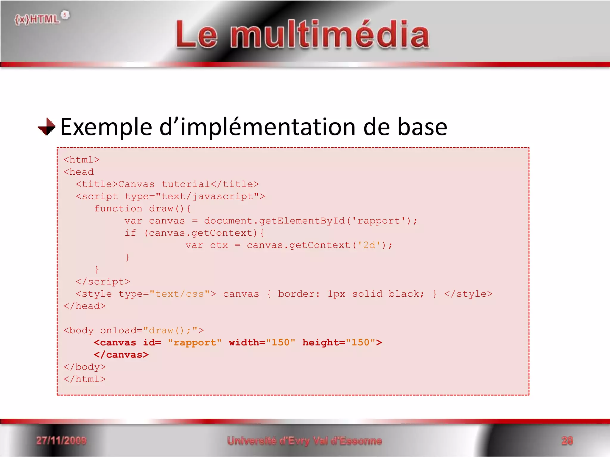 Le multimédiaExemple d’implémentation de base15/06/2008Université d'Evry Val d'Essonne28<html> <head<title>Canvas tutorial</title>  <script type="text/javascript">functiondraw(){ 	var canvas = document.getElementById('rapport'); 	if (canvas.getContext){ var ctx = canvas.getContext('2d'); } }  </script>   <style type="text/css"> canvas { border: 1px solid black; } </style> </head> <body onload="draw();"> <canvasid= "rapport"width="150"height="150"></canvas> </body></html>