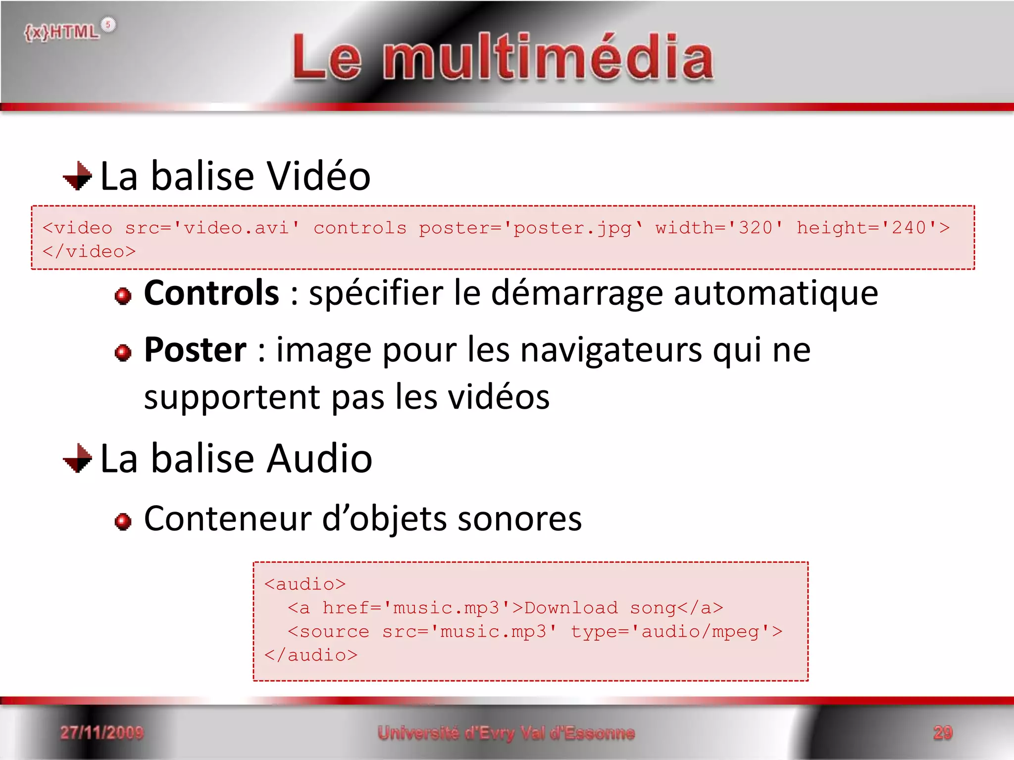 Le multimédiaLa balise VidéoControls : spécifier le démarrage automatiquePoster : image pour les navigateurs qui ne supportent pas les vidéosLa balise AudioConteneur d’objets sonores15/06/2008Université d'Evry Val d'Essonne29<videosrc='video.avi' controls poster='poster.jpg‘ width='320' height='240'></video><audio>  <a href='music.mp3'>Download song</a>  <source src='music.mp3' type='audio/mpeg'></audio>
