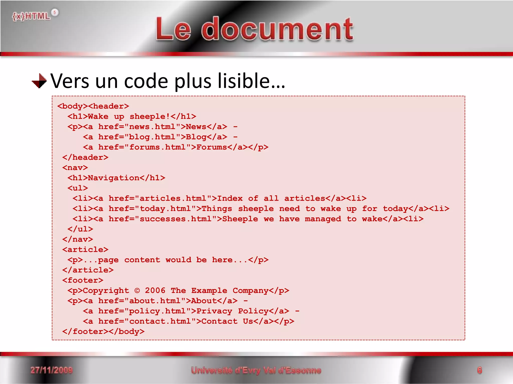 Le documentVers un code plus lisible…15/06/2008Université d'Evry Val d'Essonne6<body><header>  <h1>Wake up sheeple!</h1>  <p><a href="news.html">News</a> -     <a href="blog.html">Blog</a> -     <a href="forums.html">Forums</a></p> </header> <nav>  <h1>Navigation</h1>  <ul>   <li><a href="articles.html">Index of all articles</a><li>   <li><a href="today.html">Things sheepleneed to wake up for today</a><li>   <li><a href="successes.html">Sheeple we have managed to wake</a><li>  </ul> </nav> <article>  <p>...page content wouldbehere...</p> </article> <footer>  <p>Copyright © 2006 The ExampleCompany</p>  <p><a href="about.html">About</a> -     <a href="policy.html">Privacy Policy</a> -     <a href="contact.html">Contact Us</a></p> </footer></body>