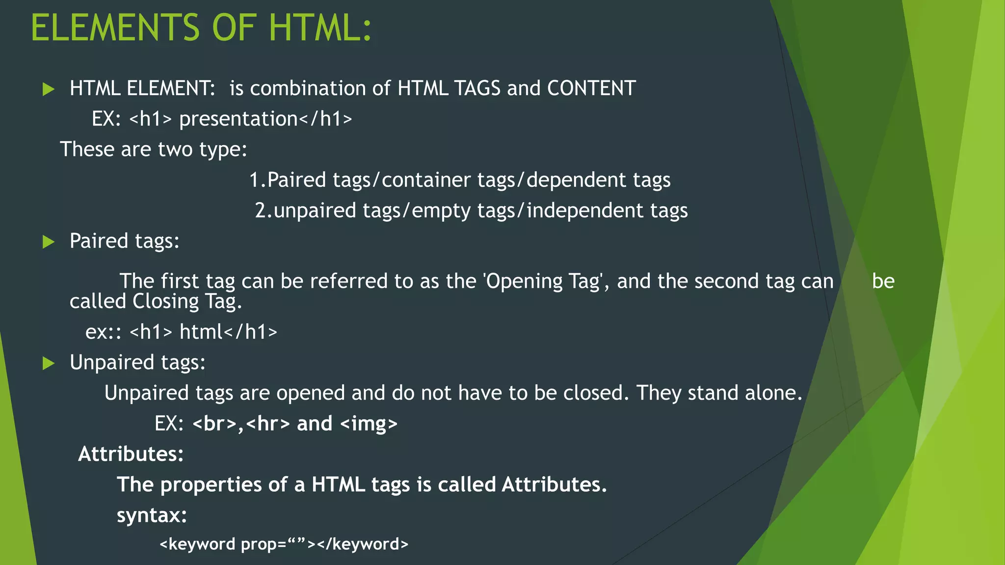 ELEMENTS OF HTML:
 HTML ELEMENT: is combination of HTML TAGS and CONTENT
EX: <h1> presentation</h1>
These are two type:
1.Paired tags/container tags/dependent tags
2.unpaired tags/empty tags/independent tags
 Paired tags:
The first tag can be referred to as the 'Opening Tag', and the second tag can be
called Closing Tag.
ex:: <h1> html</h1>
 Unpaired tags:
Unpaired tags are opened and do not have to be closed. They stand alone.
EX: <br>,<hr> and <img>
Attributes:
The properties of a HTML tags is called Attributes.
syntax:
<keyword prop=“”></keyword>
 