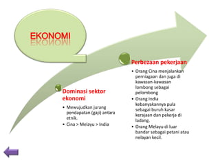 EKONOMI
Perbezaan pekerjaan

Dominasi sektor
ekonomi
• Mewujudkan jurang
pendapatan (gaji) antara
etnik.
• Cina > Melayu > India

• Orang Cina menjalankan
perniagaan dan juga di
kawasan-kawasan
lombong sebagai
pelombong
• Orang India
kebanyakannya pula
sebagai buruh kasar
kerajaan dan pekerja di
ladang.
• Orang Melayu di luar
bandar sebagai petani atau
nelayan kecil.

 