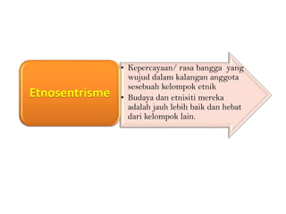 Etnosentrisme

• Kepercayaan/ rasa bangga yang
wujud dalam kalangan anggota
sesebuah kelompok etnik
• Budaya dan etnisiti mereka
adalah jauh lebih baik dan hebat
dari kelompok lain.

 