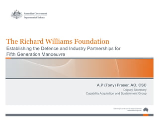 The Richard Williams Foundation
Establishing the Defence and Industry Partnerships for
Fifth Generation Manoeuvre
A.P (Tony) Fraser, AO, CSC
Deputy Secretary
Capability Acquisition and Sustainment Group
 