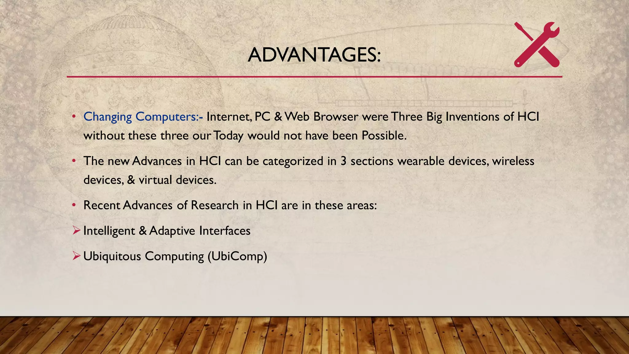 ADVANTAGES:
• Changing Computers:- Internet, PC & Web Browser were Three Big Inventions of HCI
without these three ourToday would not have been Possible.
• The new Advances in HCI can be categorized in 3 sections wearable devices, wireless
devices, & virtual devices.
• Recent Advances of Research in HCI are in these areas:
➢Intelligent & Adaptive Interfaces
➢Ubiquitous Computing (UbiComp)
 