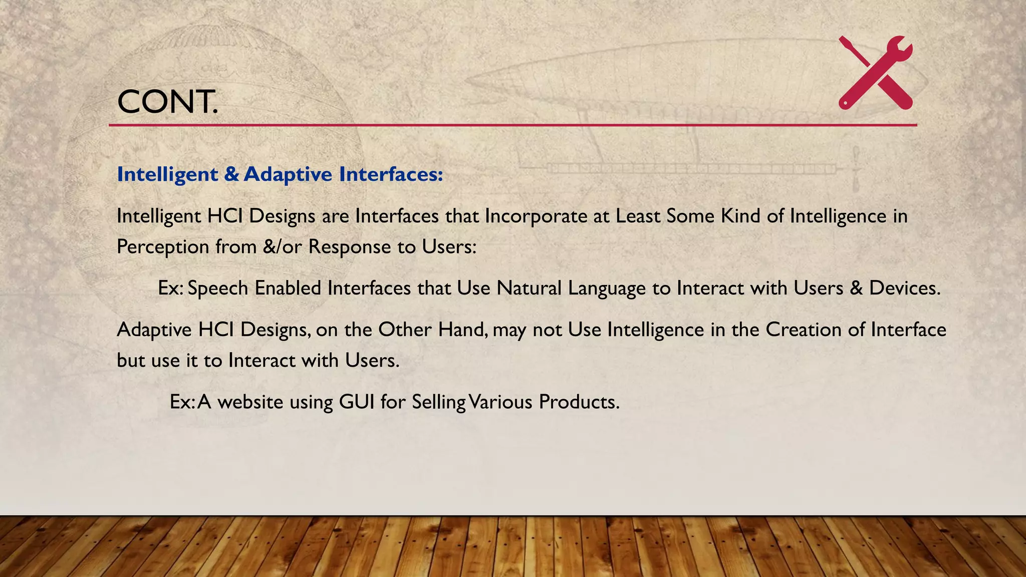Intelligent & Adaptive Interfaces:
Intelligent HCI Designs are Interfaces that Incorporate at Least Some Kind of Intelligence in
Perception from &/or Response to Users:
Ex: Speech Enabled Interfaces that Use Natural Language to Interact with Users & Devices.
Adaptive HCI Designs, on the Other Hand, may not Use Intelligence in the Creation of Interface
but use it to Interact with Users.
Ex:A website using GUI for SellingVarious Products.
CONT.
 