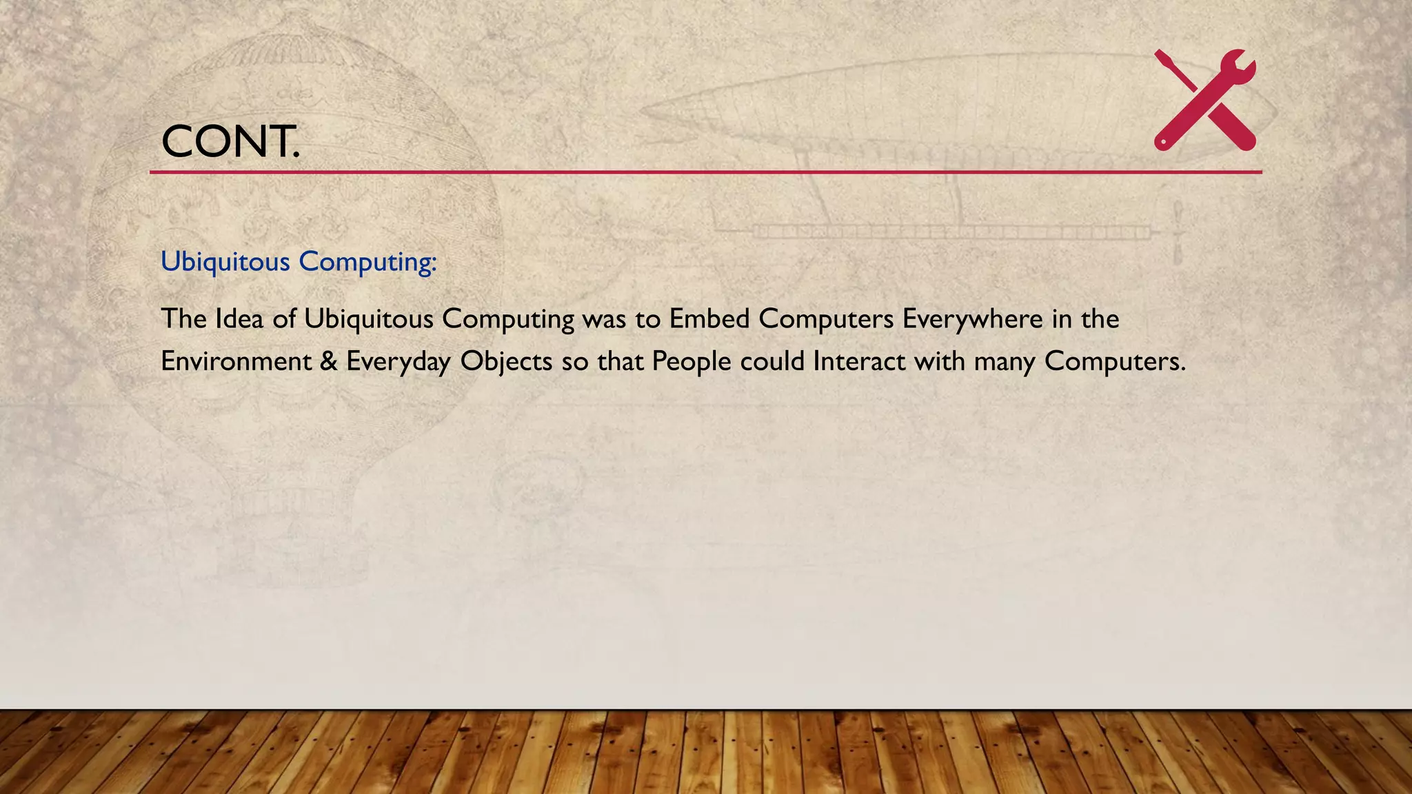 Ubiquitous Computing:
The Idea of Ubiquitous Computing was to Embed Computers Everywhere in the
Environment & Everyday Objects so that People could Interact with many Computers.
CONT.
 
