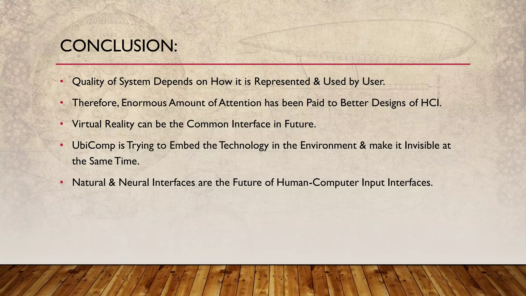 • Quality of System Depends on How it is Represented & Used by User.
• Therefore, Enormous Amount of Attention has been Paid to Better Designs of HCI.
• Virtual Reality can be the Common Interface in Future.
• UbiComp is Trying to Embed theTechnology in the Environment & make it Invisible at
the Same Time.
• Natural & Neural Interfaces are the Future of Human-Computer Input Interfaces.
CONCLUSION:
 
