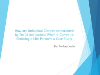 How are Individual Choices constrained
by Social Institutions When it Comes to
Choosing a Life Partner: A Case Study
By- Sandeep Yadav
 