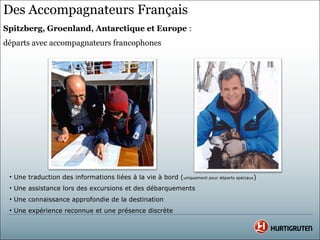 Des Accompagnateurs Français
Spitzberg, Groenland, Antarctique et Europe :
départs avec accompagnateurs francophones




 • Une traduction des informations liées à la vie à bord (uniquement pour départs spéciaux)
 • Une assistance lors des excursions et des débarquements
 • Une connaissance approfondie de la destination
 • Une expérience reconnue et une présence discrète
 
