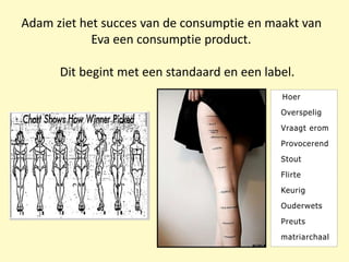 Adam ziet het succes van de consumptie en maakt van
Eva een consumptie product.
Dit begint met een standaard en een label.
Hoer
Overspelig
Vraagt erom
Provocerend
Stout
Flirte
Keurig
Ouderwets
Preuts
matriarchaal
 