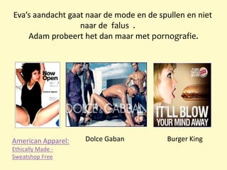 Eva’s aandacht gaat naar de mode en de spullen en niet
naar de falus .
Adam probeert het dan maar met pornografie.
Burger KingDolce GabanAmerican Apparel:
Ethically Made -
Sweatshop Free
 