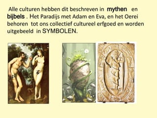 Alle culturen hebben dit beschreven in mythen en
bijbels . Het Paradijs met Adam en Eva, en het Oerei
behoren tot ons collectief cultureel erfgoed en worden
uitgebeeld in SYMBOLEN.
 