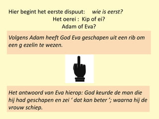 Hier begint het eerste dispuut: wie is eerst?
Het oerei : Kip of ei?
Adam of Eva?
Het antwoord van Eva hierop: God keurde de man die
hij had geschapen en zei ‘ dat kan beter ’; waarna hij de
vrouw schiep.
Volgens Adam heeft God Eva geschapen uit een rib om
een g ezelin te wezen.
 