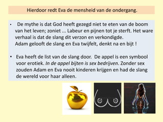 Hierdoor redt Eva de mensheid van de ondergang.
• De mythe is dat God heeft gezegd niet te eten van de boom
van het leven; zoniet ... Labeur en pijnen tot je sterft. Het ware
verhaal is dat de slang dit verzon en verkondigde.
Adam gelooft de slang en Eva twijfelt, denkt na en bijt !
• Eva heeft de list van de slang door. De appel is een symbool
voor erotiek. In de appel bijten is sex bedrijven. Zonder sex
zouden Adam en Eva nooit kinderen krijgen en had de slang
de wereld voor haar alleen.
 