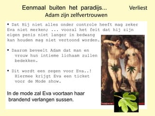 Eenmaal buiten het paradijs... Verliest
Adam zijn zelfvertrouwen
 Dat Hij niet alles onder controle heeft mag zeker
Eva niet merken; ... vooral het feit dat hij zijn
eigen penis niet langer in bedwang
kan houden mag niet vertoond worden.
 Daarom beveelt Adam dat man en
vrouw hun intieme lichaam zullen
bedekken.
 Dit wordt een zegen voor Eva..!
Hiermee krijgt Eva een ticket
voor de Mode show.
In de mode zal Eva voortaan haar
brandend verlangen sussen.
 