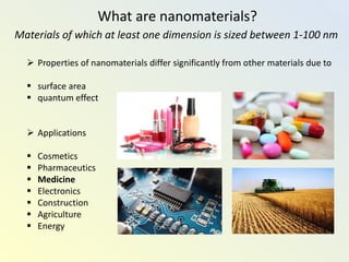 What are nanomaterials?
Materials of which at least one dimension is sized between 1-100 nm
 Properties of nanomaterials differ significantly from other materials due to
 surface area
 quantum effect
 Applications
 Cosmetics
 Pharmaceutics
 Medicine
 Electronics
 Construction
 Agriculture
 Energy
 