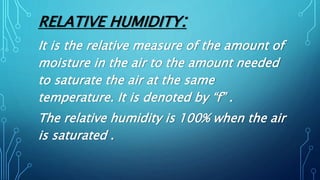 RELATIVE HUMIDITY:
It is the relative measure of the amount of
moisture in the air to the amount needed
to saturate the air at the same
temperature. It is denoted by “f” .
The relative humidity is 100% when the air
is saturated .
 