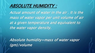 ABSOLUTE HUMIDITY :
Actual amount of water in the air . It is the
mass of water vapor per unit volume of air
at a given temperature and equivalent to
the water vapor density.
Absolute humidity=mass of water vapor
(gm)/volume
 
