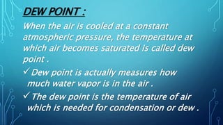 DEW POINT :
When the air is cooled at a constant
atmospheric pressure, the temperature at
which air becomes saturated is called dew
point .
Dew point is actually measures how
much water vapor is in the air .
The dew point is the temperature of air
which is needed for condensation or dew .
 