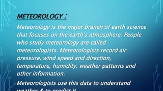 METEOROLOGY :
Meteorology is the major branch of earth science
that focuses on the earth’s atmosphere. People
who study meteorology are called
meteorologists. Meteorologists record air
pressure, wind speed and direction,
temperature, humidity, weather patterns and
other information.
Meteorologists use this data to understand
 