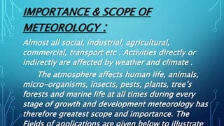 IMPORTANCE & SCOPE OF
METEOROLOGY :
Almost all social, industrial, agricultural,
commercial, transport etc . Activities directly or
indirectly are affected by weather and climate .
The atmosphere affects human life, animals,
micro-organisms, insects, pests, plants, tree’s
forests and marine life at all times during every
stage of growth and development meteorology has
therefore greatest scope and importance. The
 