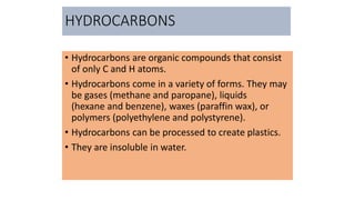 HYDROCARBONS
• Hydrocarbons are organic compounds that consist
of only C and H atoms.
• Hydrocarbons come in a variety of forms. They may
be gases (methane and paropane), liquids
(hexane and benzene), waxes (paraffin wax), or
polymers (polyethylene and polystyrene).
• Hydrocarbons can be processed to create plastics.
• They are insoluble in water.
 