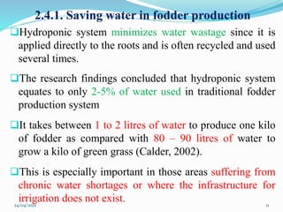 2.4.1. Saving water in fodder production
Hydroponic system minimizes water wastage since it is
applied directly to the roots and is often recycled and used
several times.
The research findings concluded that hydroponic system
equates to only 2-5% of water used in traditional fodder
production system
It takes between 1 to 2 litres of water to produce one kilo
of fodder as compared with 80 – 90 litres of water to
grow a kilo of green grass (Calder, 2002).
This is especially important in those areas suffering from
chronic water shortages or where the infrastructure for
irrigation does not exist.
24/04/2021 11
 