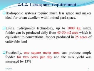 2.4.2. Less space requirement
Hydroponic systems require much less space and makes
ideal for urban dwellers with limited yard space.
Using hydroponics technology, up to 1000 kg maize
fodder can be produced daily from 45-50 m2 area which is
equivalent to conventional fodder produced in 25 acres of
cultivable land
Practically, one square meter area can produce ample
fodder for two cows per day and the milk yield was
increased by 13%
24/04/2021 12
 