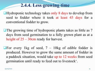 2.4.4. Less growing time
Hydroponic technology takes only 8 days to develop from
seed to fodder where it took at least 45 days for a
conventional fodder to grow.
The growing time of hydroponic plants takes as little as 7
days from seed germination to a fully grown plant as at a
height of 25 – 30cm ready for harvest.
For every 1kg of seed, 7 – 10kg of edible fodder is
produced. However to grow the same amount of fodder in
a paddock situation, would take up to 12 weeks from seed
germination until ready to feed out to livestock‘.
24/04/2021 15
 