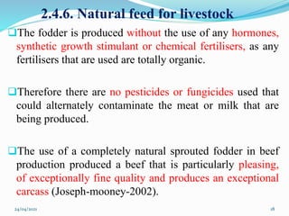 2.4.6. Natural feed for livestock
The fodder is produced without the use of any hormones,
synthetic growth stimulant or chemical fertilisers, as any
fertilisers that are used are totally organic.
Therefore there are no pesticides or fungicides used that
could alternately contaminate the meat or milk that are
being produced.
The use of a completely natural sprouted fodder in beef
production produced a beef that is particularly pleasing,
of exceptionally fine quality and produces an exceptional
carcass (Joseph-mooney-2002).
24/04/2021 18
 
