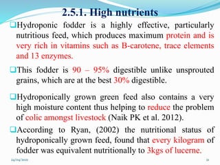 2.5.1. High nutrients
Hydroponic fodder is a highly effective, particularly
nutritious feed, which produces maximum protein and is
very rich in vitamins such as B-carotene, trace elements
and 13 enzymes.
This fodder is 90 – 95% digestible unlike unsprouted
grains, which are at the best 30% digestible.
Hydroponically grown green feed also contains a very
high moisture content thus helping to reduce the problem
of colic amongst livestock (Naik PK et al. 2012).
According to Ryan, (2002) the nutritional status of
hydroponically grown feed, found that every kilogram of
fodder was equivalent nutritionally to 3kgs of lucerne.
24/04/2021 21
 