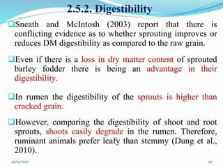 2.5.2. Digestibility
Sneath and McIntosh (2003) report that there is
conflicting evidence as to whether sprouting improves or
reduces DM digestibility as compared to the raw grain.
Even if there is a loss in dry matter content of sprouted
barley fodder there is being an advantage in their
digestibility.
In rumen the digestibility of the sprouts is higher than
cracked grain.
However, comparing the digestibility of shoot and root
sprouts, shoots easily degrade in the rumen. Therefore,
ruminant animals prefer leafy than stemmy (Dung et al.,
2010).
24/04/2021 22
 