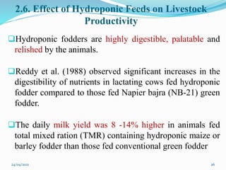 2.6. Effect of Hydroponic Feeds on Livestock
Productivity
Hydroponic fodders are highly digestible, palatable and
relished by the animals.
Reddy et al. (1988) observed significant increases in the
digestibility of nutrients in lactating cows fed hydroponic
fodder compared to those fed Napier bajra (NB-21) green
fodder.
The daily milk yield was 8 -14% higher in animals fed
total mixed ration (TMR) containing hydroponic maize or
barley fodder than those fed conventional green fodder
24/04/2021 26
 
