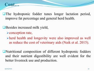 Cont…
The hydroponic fodder tunes longer lactation period,
improve fat percentage and general herd health.
Besides increased milk yield,
conception rate,
herd health and longevity were also improved as well
as reduce the cost of veterinary aids (Naik et al. 2015).
Nutritional composition of different hydroponic fodders
and their nutrient digestibility are well evident for the
better livestock use and production.
24/04/2021 27
 