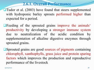 2.6.1. Overall Performance
Tudor et al. (2003) have found that steers supplemented
with hydroponic barley sprouts performed higher than
expected for a period.
Feeding of the sprouted grains improve the animals‘
productivity by developing a stronger immune system
due to neutralization of the acidic condition by
supplementation of alkaline digestive enzymes through
sprouted grains.
Sprouted grains are good sources of pigments containing
chlorophyll, xanthophylls, grass juice and protein sparing
factors which improves the production and reproductive
performance of the livestock
24/04/2021 28
 