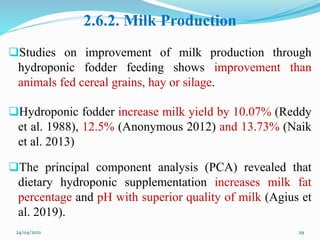 2.6.2. Milk Production
Studies on improvement of milk production through
hydroponic fodder feeding shows improvement than
animals fed cereal grains, hay or silage.
Hydroponic fodder increase milk yield by 10.07% (Reddy
et al. 1988), 12.5% (Anonymous 2012) and 13.73% (Naik
et al. 2013)
The principal component analysis (PCA) revealed that
dietary hydroponic supplementation increases milk fat
percentage and pH with superior quality of milk (Agius et
al. 2019).
24/04/2021 29
 